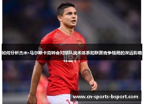 如何分析杰米·马尔斯卡克转会对球队战术体系和联赛竞争格局的深远影响 如何分析杰米·马尔斯卡克转会对球队战术体系和联赛竞争格局的深远影响