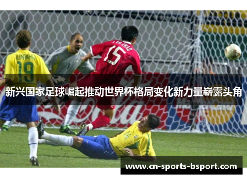 新兴国家足球崛起推动世界杯格局变化新力量崭露头角