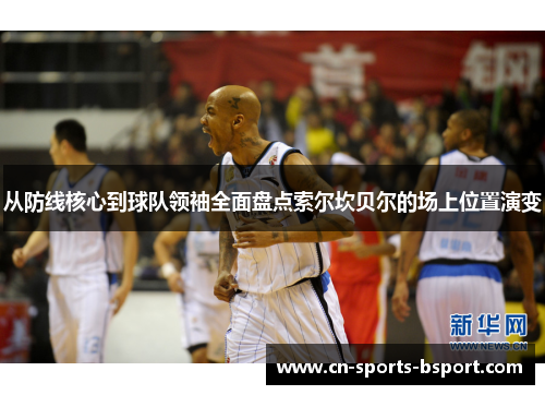 从防线核心到球队领袖全面盘点索尔坎贝尔的场上位置演变