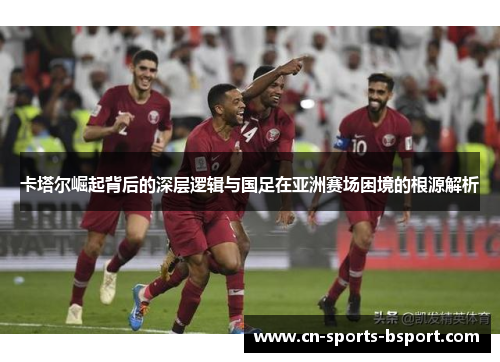 卡塔尔崛起背后的深层逻辑与国足在亚洲赛场困境的根源解析