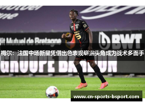 梅尔：法国中场新星凭借出色表现崭露头角成为战术多面手