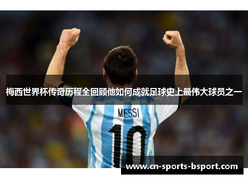 梅西世界杯传奇历程全回顾他如何成就足球史上最伟大球员之一
