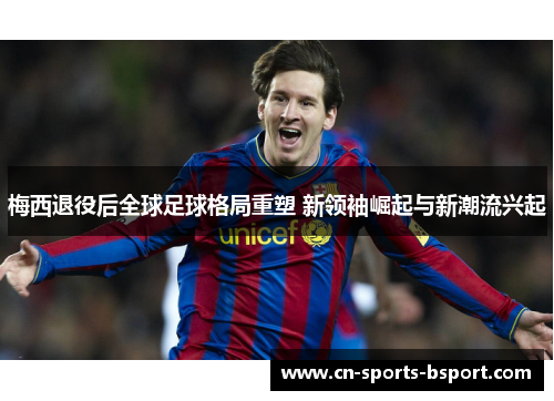 梅西退役后全球足球格局重塑 新领袖崛起与新潮流兴起