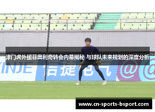 津门虎外援菲奥利奇转会内幕揭秘 与球队未来规划的深度分析 津门虎外援菲奥利奇转会内幕揭秘 与球队未来规划的深度分析