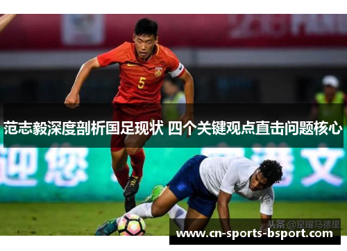 范志毅深度剖析国足现状 四个关键观点直击问题核心