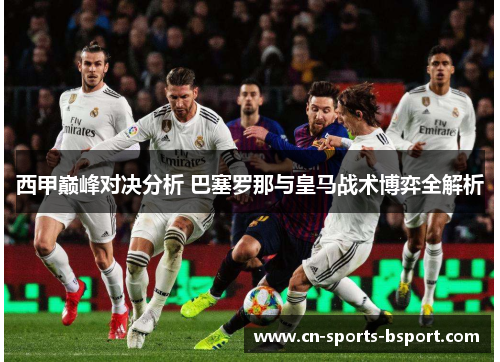 西甲巅峰对决分析 巴塞罗那与皇马战术博弈全解析 西甲巅峰对决分析 巴塞罗那与皇马战术博弈全解析