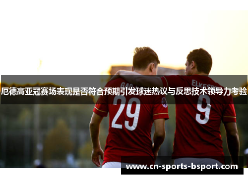 厄德高亚冠赛场表现是否符合预期引发球迷热议与反思技术领导力考验