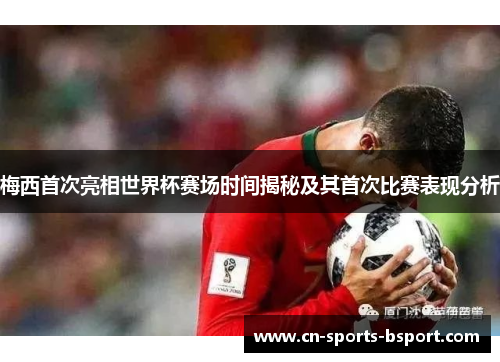 梅西首次亮相世界杯赛场时间揭秘及其首次比赛表现分析