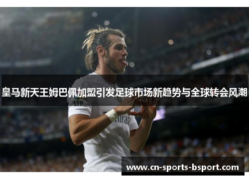 皇马新天王姆巴佩加盟引发足球市场新趋势与全球转会风潮 皇马新天王姆巴佩加盟引发足球市场新趋势与全球转会风潮