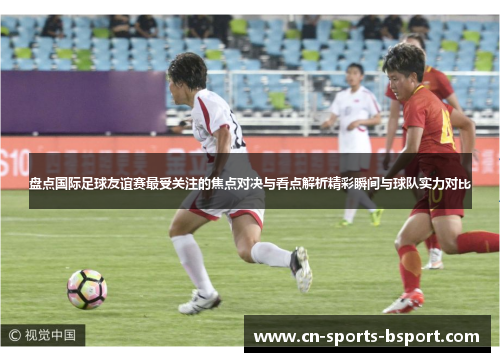 盘点国际足球友谊赛最受关注的焦点对决与看点解析精彩瞬间与球队实力对比 盘点国际足球友谊赛最受关注的焦点对决与看点解析精彩瞬间与球队实力对比