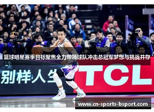 篮球明星赛季目标聚焦全力带领球队冲击总冠军梦想与挑战并存 篮球明星赛季目标聚焦全力带领球队冲击总冠军梦想与挑战并存