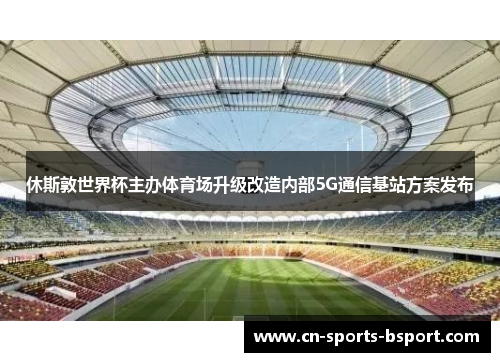 休斯敦世界杯主办体育场升级改造内部5G通信基站方案发布 休斯敦世界杯主办体育场升级改造内部5G通信基站方案发布