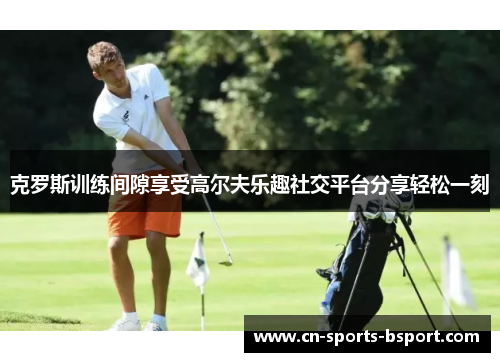 克罗斯训练间隙享受高尔夫乐趣社交平台分享轻松一刻 克罗斯训练间隙享受高尔夫乐趣社交平台分享轻松一刻