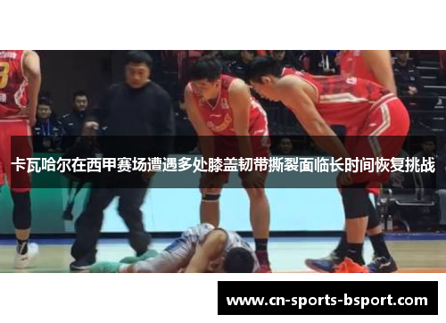 卡瓦哈尔在西甲赛场遭遇多处膝盖韧带撕裂面临长时间恢复挑战 卡瓦哈尔在西甲赛场遭遇多处膝盖韧带撕裂面临长时间恢复挑战