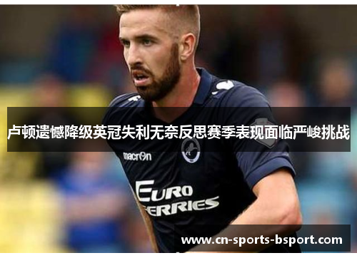 卢顿遗憾降级英冠失利无奈反思赛季表现面临严峻挑战 卢顿遗憾降级英冠失利无奈反思赛季表现面临严峻挑战