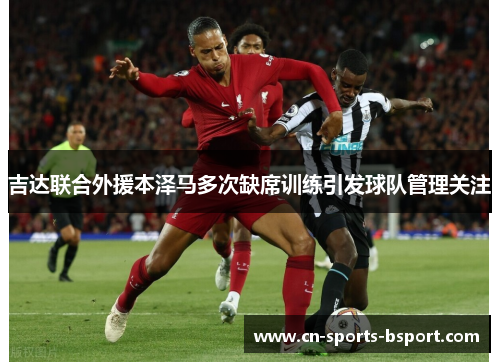 吉达联合外援本泽马多次缺席训练引发球队管理关注