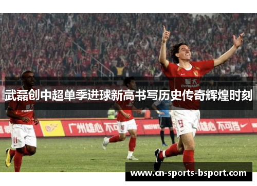 武磊创中超单季进球新高书写历史传奇辉煌时刻 武磊创中超单季进球新高书写历史传奇辉煌时刻