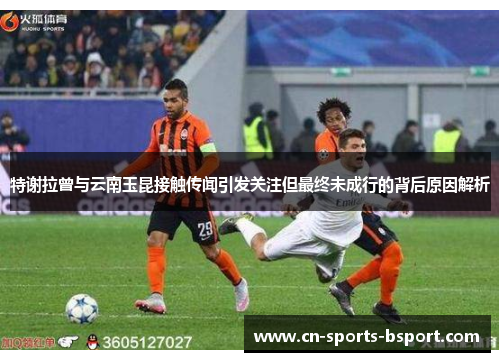 特谢拉曾与云南玉昆接触传闻引发关注但最终未成行的背后原因解析 特谢拉曾与云南玉昆接触传闻引发关注但最终未成行的背后原因解析