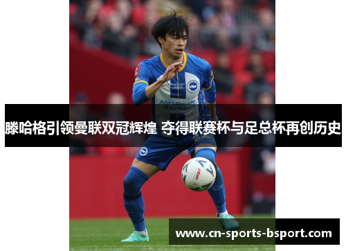 滕哈格引领曼联双冠辉煌 夺得联赛杯与足总杯再创历史 滕哈格引领曼联双冠辉煌 夺得联赛杯与足总杯再创历史