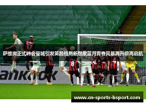 萨维奥正式转会曼城引发英超格局新想象蓝月青春风暴再升级再启航