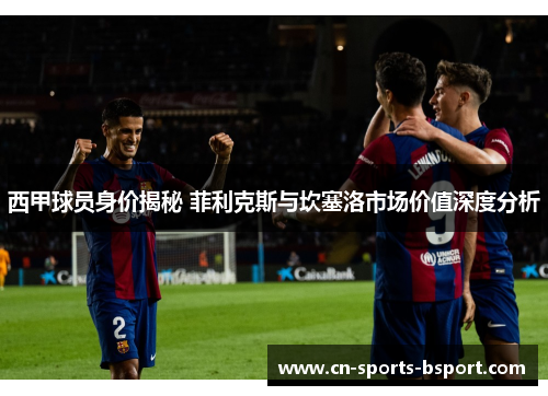 西甲球员身价揭秘 菲利克斯与坎塞洛市场价值深度分析